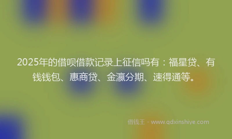 2025年的借呗借款记录上征信吗有：福星贷、有钱钱包、惠商贷、金瀛分期、速得通等。