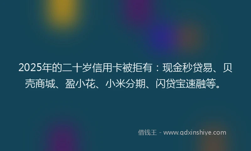 2025年的二十岁信用卡被拒有：现金秒贷易、贝壳商城、盈小花、小米分期、闪贷宝速融等。