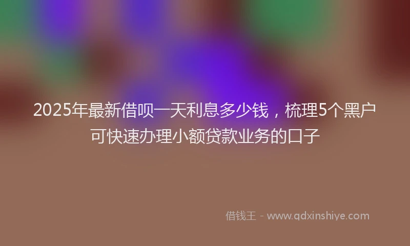 2025年最新借呗一天利息多少钱，梳理5个黑户可快速办理小额贷款业务的口子