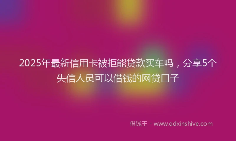 2025年最新信用卡被拒能贷款买车吗，分享5个失信人员可以借钱的网贷口子