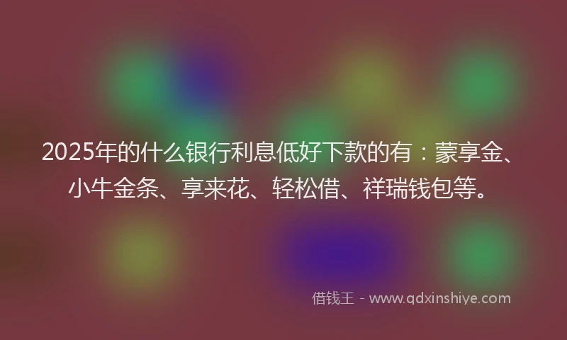 2025年的什么银行利息低好下款的有：蒙享金、小牛金条、享来花、轻松借、祥瑞钱包等。