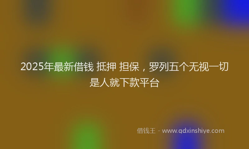 2025年最新借钱 抵押 担保，罗列五个无视一切是人就下款平台