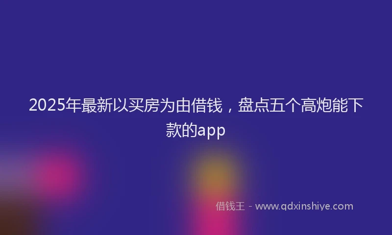 2025年最新以买房为由借钱，盘点五个高炮能下款的app