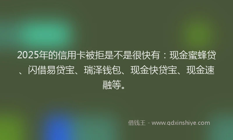 2025年的信用卡被拒是不是很快有：现金蜜蜂贷、闪借易贷宝、瑞泽钱包、现金快贷宝、现金速融等。