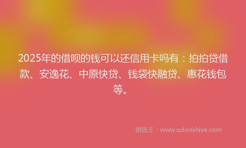 2025年的借呗的钱可以还信用卡吗有：拍拍贷借款、安逸花、中原快贷、钱袋快融贷、惠花钱包等。