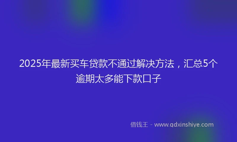 2025年最新买车贷款不通过解决方法，汇总5个逾期太多能下款口子