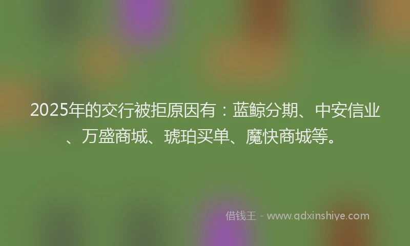 2025年的交行被拒原因有：蓝鲸分期、中安信业、万盛商城、琥珀买单、魔快商城等。