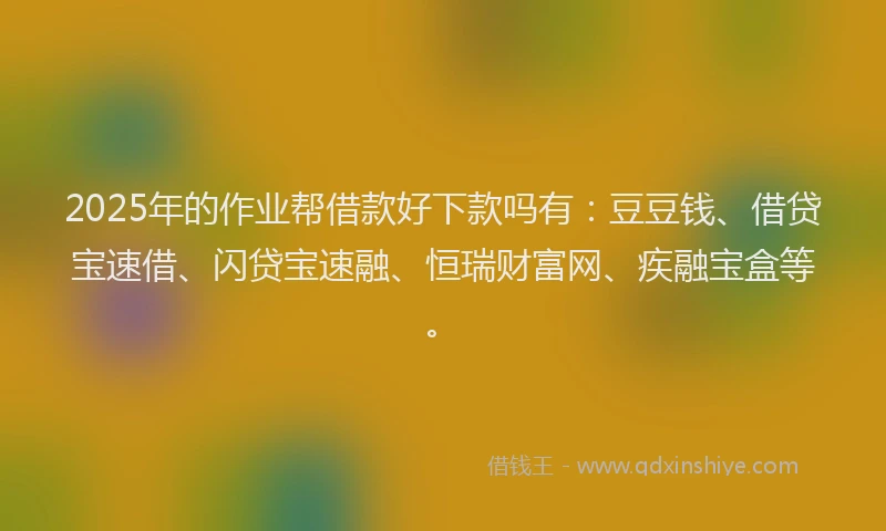 2025年的作业帮借款好下款吗有：豆豆钱、借贷宝速借、闪贷宝速融、恒瑞财富网、疾融宝盒等。