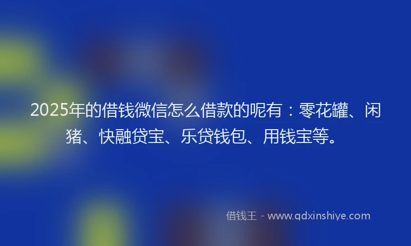 2025年的借钱微信怎么借款的呢有：零花罐、闲猪、快融贷宝、乐贷钱包、用钱宝等。