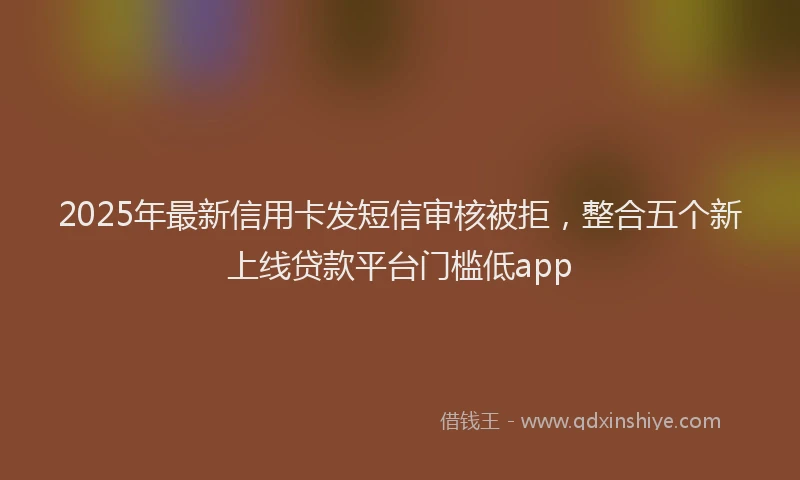 2025年最新信用卡发短信审核被拒，整合五个新上线贷款平台门槛低app