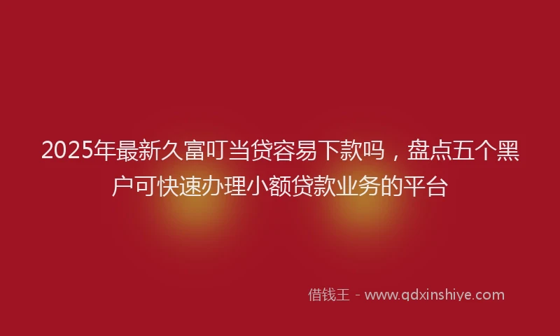 2025年最新久富叮当贷容易下款吗，盘点五个黑户可快速办理小额贷款业务的平台