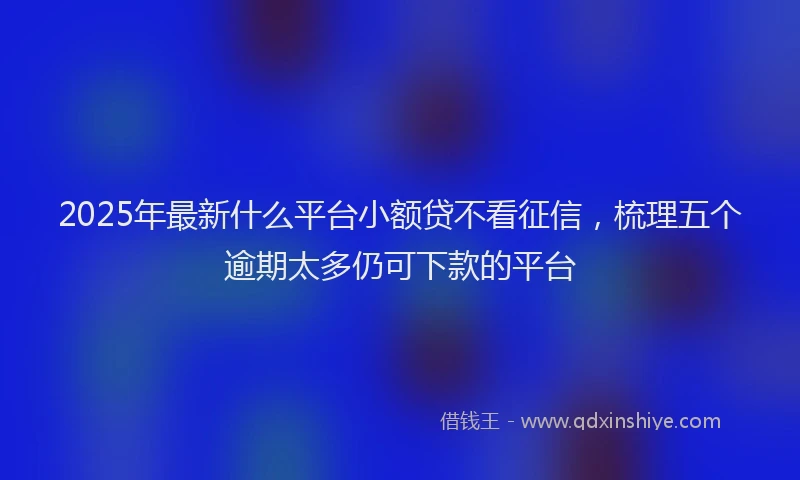 2025年最新什么平台小额贷不看征信，梳理五个逾期太多仍可下款的平台