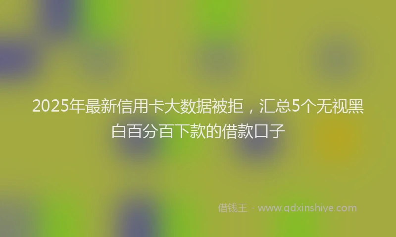 2025年最新信用卡大数据被拒，汇总5个无视黑白百分百下款的借款口子