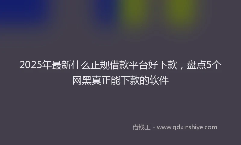 2025年最新什么正规借款平台好下款，盘点5个网黑真正能下款的软件