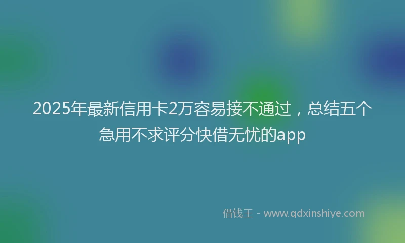 2025年最新信用卡2万容易接不通过，总结五个急用不求评分快借无忧的app