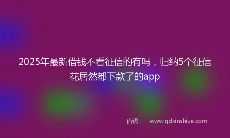 2025年最新借钱不看征信的有吗，归纳5个征信花居然都下款了的app