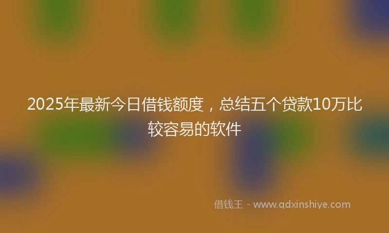 2025年最新今日借钱额度，总结五个贷款10万比较容易的软件