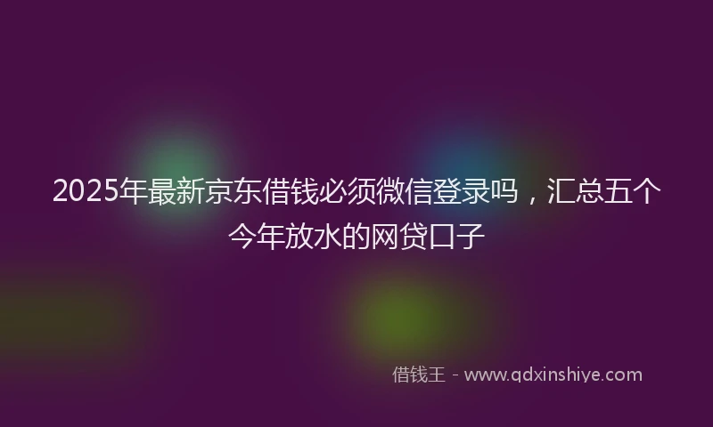 2025年最新京东借钱必须微信登录吗，汇总五个今年放水的网贷口子