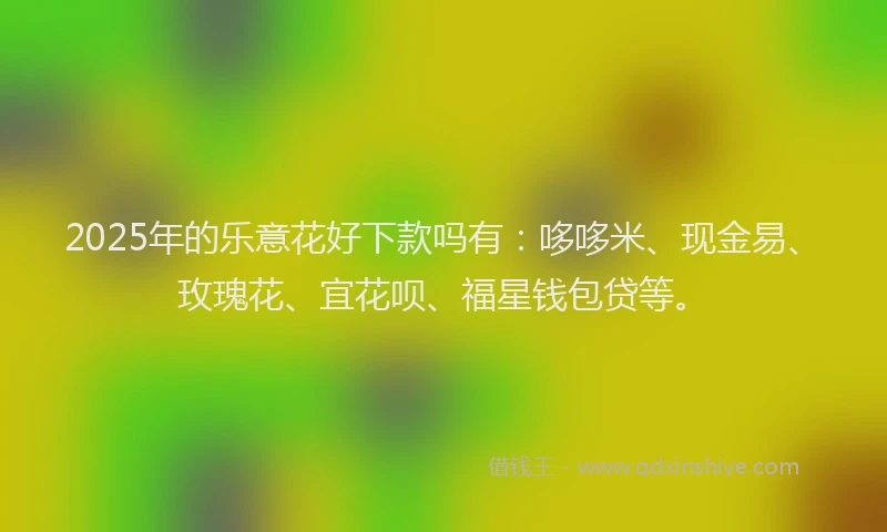 2025年的乐意花好下款吗有：哆哆米、现金易、玫瑰花、宜花呗、福星钱包贷等。