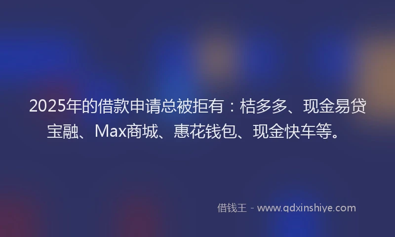 2025年的借款申请总被拒有：桔多多、现金易贷宝融、Max商城、惠花钱包、现金快车等。
