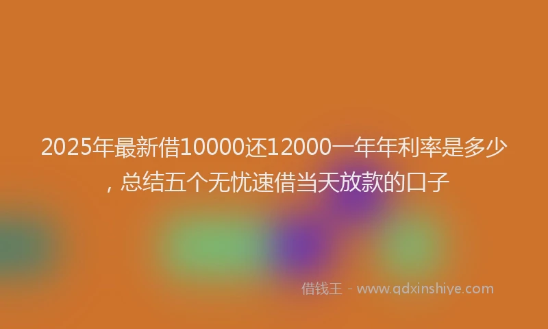 2025年最新借10000还12000一年年利率是多少，总结五个无忧速借当天放款的口子