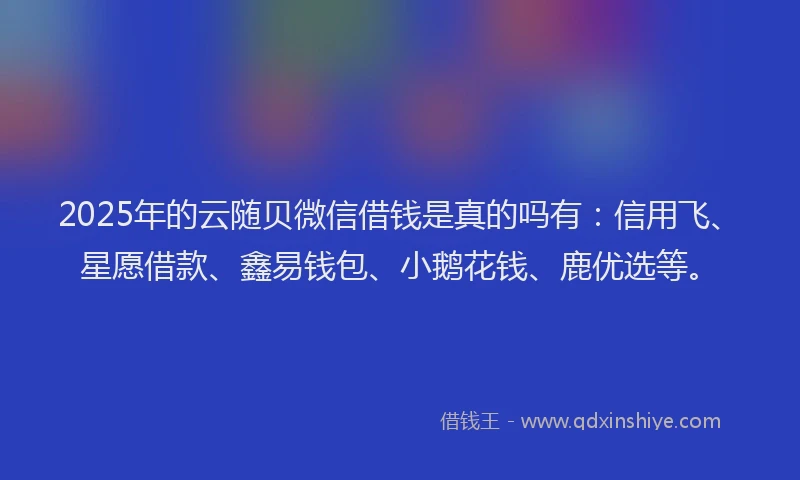 2025年的云随贝微信借钱是真的吗有：信用飞、星愿借款、鑫易钱包、小鹅花钱、鹿优选等。
