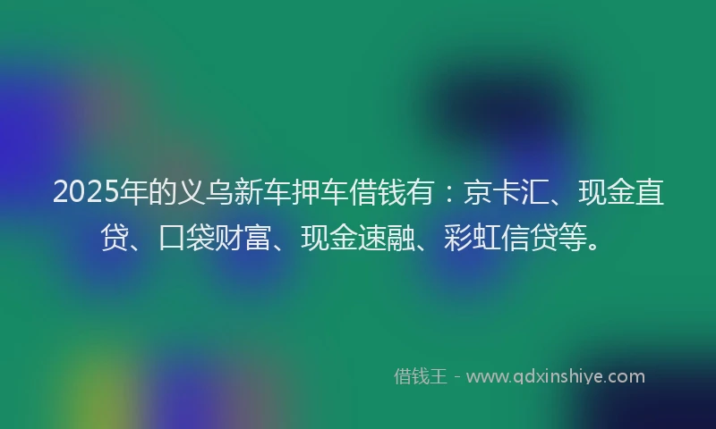 2025年的义乌新车押车借钱有：京卡汇、现金直贷、口袋财富、现金速融、彩虹信贷等。
