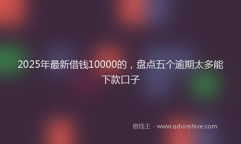2025年最新借钱10000的，盘点五个逾期太多能下款口子
