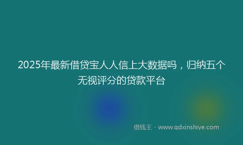 2025年最新借贷宝人人信上大数据吗，归纳五个无视评分的贷款平台