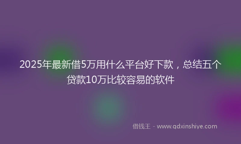 2025年最新借5万用什么平台好下款，总结五个贷款10万比较容易的软件