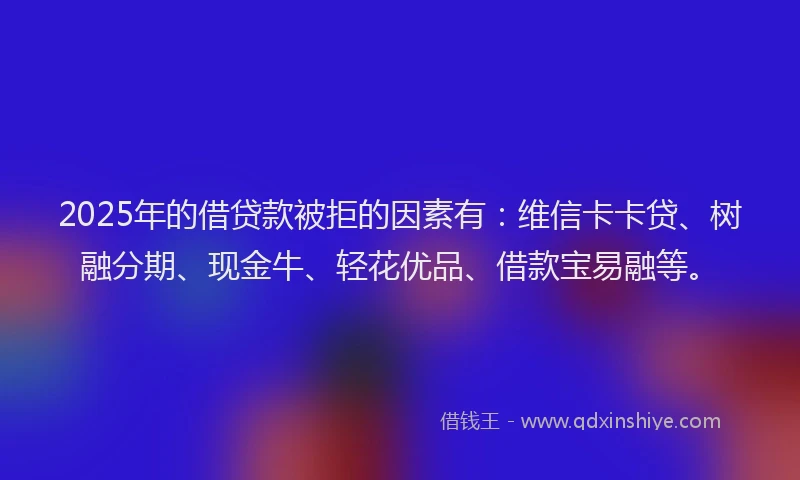 2025年的借贷款被拒的因素有：维信卡卡贷、树融分期、现金牛、轻花优品、借款宝易融等。