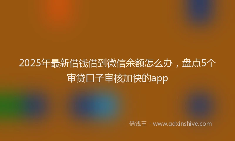 2025年最新借钱借到微信余额怎么办，盘点5个审贷口子审核加快的app
