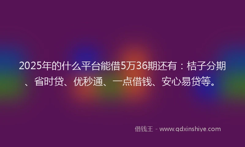 2025年的什么平台能借5万36期还有：桔子分期、省时贷、优秒通、一点借钱、安心易贷等。