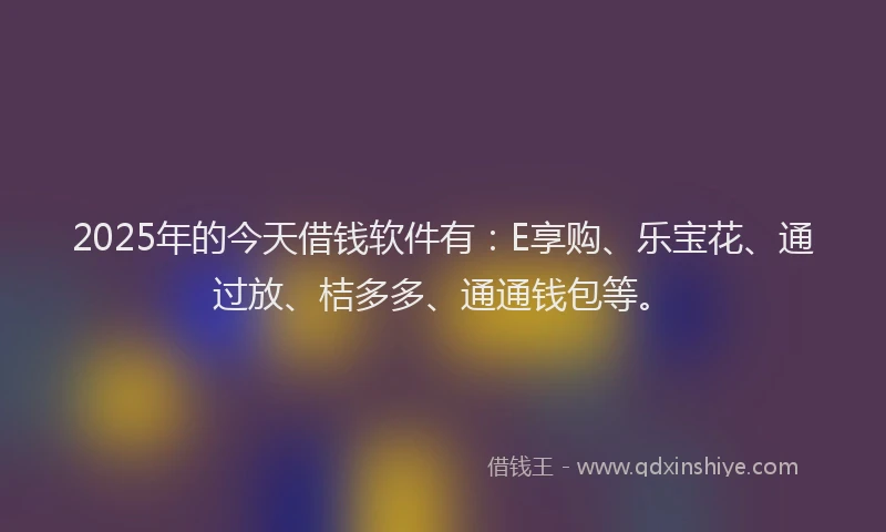 2025年的今天借钱软件有：E享购、乐宝花、通过放、桔多多、通通钱包等。