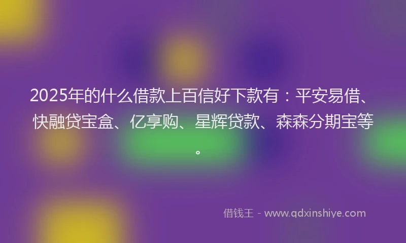2025年的什么借款上百信好下款有：平安易借、快融贷宝盒、亿享购、星辉贷款、森森分期宝等。