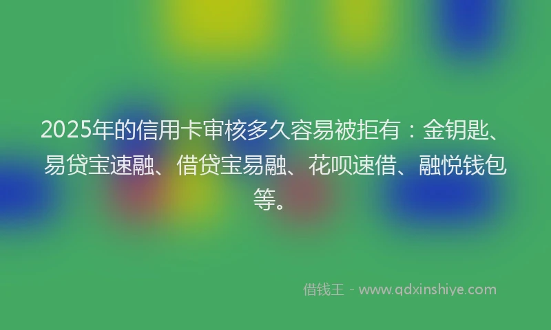 2025年的信用卡审核多久容易被拒有：金钥匙、易贷宝速融、借贷宝易融、花呗速借、融悦钱包等。