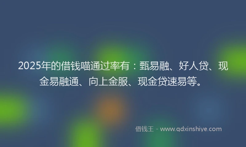 2025年的借钱喵通过率有：甄易融、好人贷、现金易融通、向上金服、现金贷速易等。