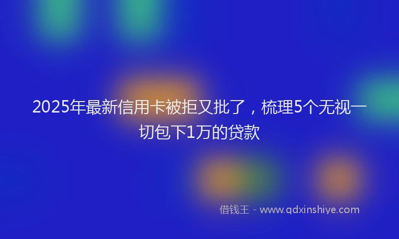 2025年最新信用卡被拒又批了，梳理5个无视一切包下1万的贷款