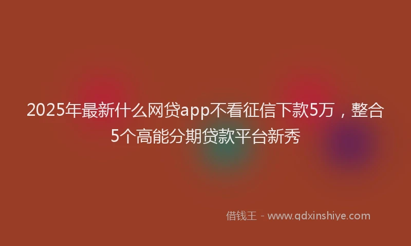 2025年最新什么网贷app不看征信下款5万，整合5个高能分期贷款平台新秀
