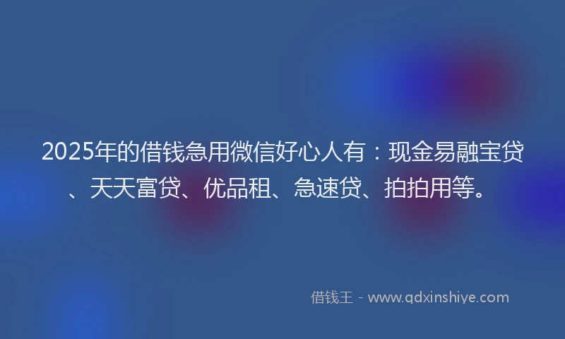 2025年的借钱急用微信好心人有：现金易融宝贷、天天富贷、优品租、急速贷、拍拍用等。