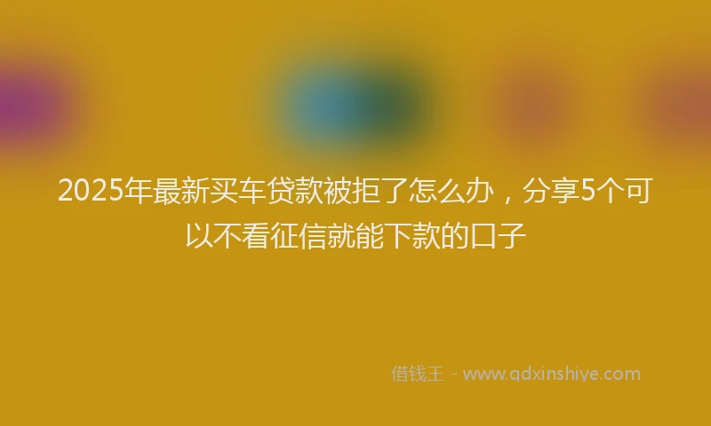 2025年最新买车贷款被拒了怎么办，分享5个可以不看征信就能下款的口子
