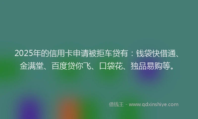2025年的信用卡申请被拒车贷有：钱袋快借通、金满堂、百度贷你飞、口袋花、独品易购等。