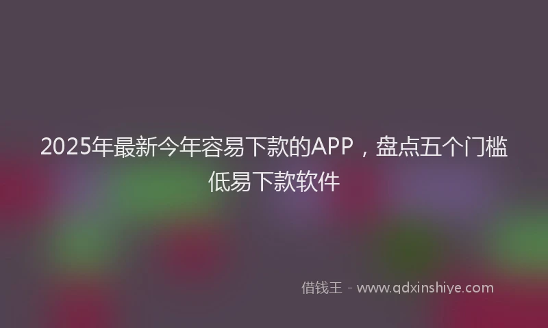 2025年最新今年容易下款的APP，盘点五个门槛低易下款软件