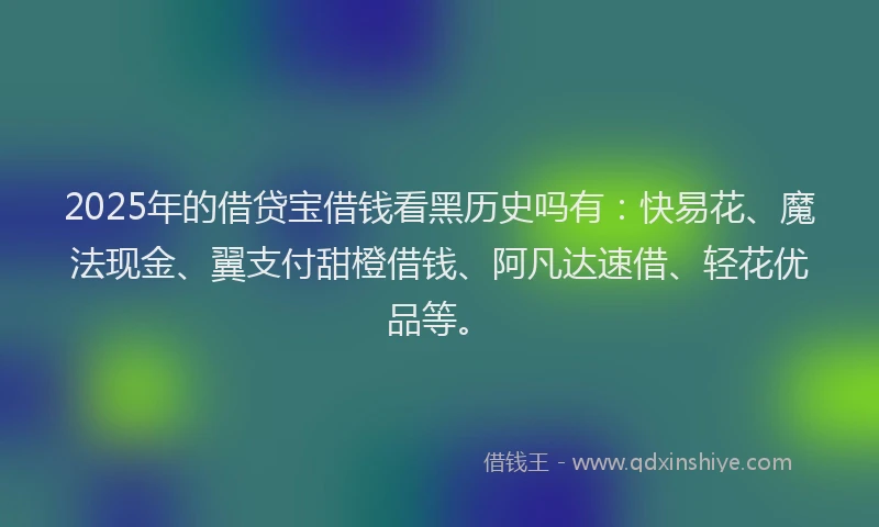2025年的借贷宝借钱看黑历史吗有：快易花、魔法现金、翼支付甜橙借钱、阿凡达速借、轻花优品等。