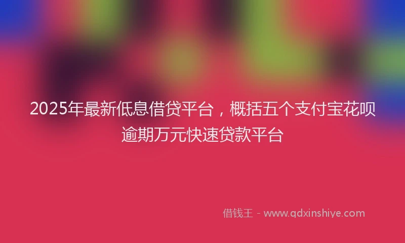 2025年最新低息借贷平台，概括五个支付宝花呗逾期万元快速贷款平台