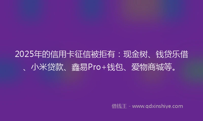 2025年的信用卡征信被拒有：现金树、钱贷乐借、小米贷款、鑫易Pro+钱包、爱物商城等。