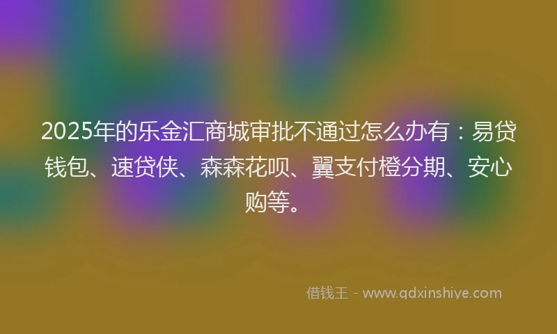 2025年的乐金汇商城审批不通过怎么办有：易贷钱包、速贷侠、森森花呗、翼支付橙分期、安心购等。