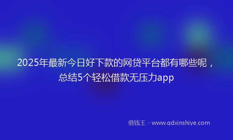 2025年最新今日好下款的网贷平台都有哪些呢，总结5个轻松借款无压力app