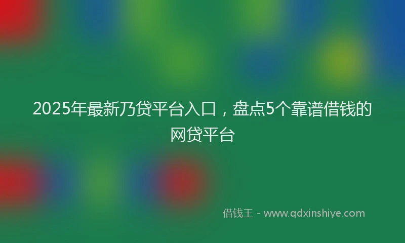 2025年最新乃贷平台入口，盘点5个靠谱借钱的网贷平台