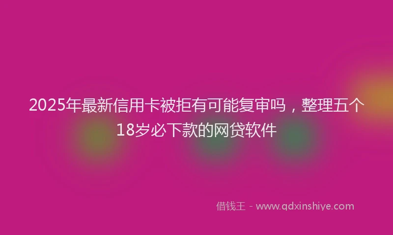 2025年最新信用卡被拒有可能复审吗，整理五个18岁必下款的网贷软件